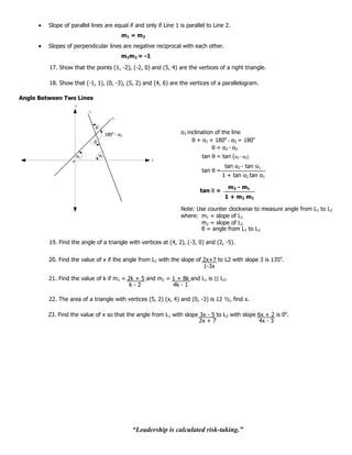 Slope of parallel lines are equal if and only if Line 1 is parallel to Line 2.
                                                 m1 = m2
         Slopes of perpendicular lines are negative reciprocal with each other.
                                                 m1m2 = -1

         17. Show that the points (1, -2), (-2, 0) and (5, 4) are the vertices of a right triangle.

         18. Show that (-1, 1), (0, -3), (5, 2) and (4, 6) are the vertices of a parallelogram.

Angle Between Two Lines
                    y
                          L1

                                            L2


                               θ
                                        180o - α2                    α1 inclination of the line
                               θ                                          θ + α1 + 180o - α2 = 180o
                                                                                   θ = α2 - α2
                    α1             α2                                        tan θ = tan (α2 - α2)
                                                             x

                                                                                        tan α2 - tan α1
                                                                             tan θ =
                                                                                       1 + tan α2 tan α1

                                                                                         m 2 - m1
                                                                            tan θ =
                                                                                        1 + m 2 m1

                                                                     Note: Use counter clockwise to measure angle from L1 to L2
                                                                     where: m1 = slope of L1
                                                                            m2 = slope of L2
                                                                            θ = angle from L1 to L2

         19. Find the angle of a triangle with vertices at (4, 2), (-3, 0) and (2, -5).


         20. Find the value of x if the angle from L1 with the slope of 2x+7 to L2 with slope 3 is 135o.
                                                                        1-3x

         21. Find the value of k if m1 = 2k + 5 and m2 = 1 + 8k and L1 is || L2.
                                          k-2            4k - 1

         22. The area of a triangle with vertices (5, 2) (x, 4) and (0, -3) is 12 ½, find x.

         23. Find the value of x so that the angle from L1 with slope 3x - 5 to L2 with slope 6x + 2 is 0o.
                                                                      2x + 7                  4x - 3




                                                    “Leadership is calculated risk-taking.”
 