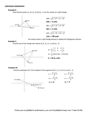 CARTESIAN COORDINATE

   Example 5:
        Show that the points (-2, 0), (2, 3) and (5, -1) are the vertices of a right triangle.



                                                                      |AB| = (5 - 2)2 + (-1 - 3)2
                              B(2,3)
                                                                      |AB| = 5 units
             C(-2,0)
                                                                      |BC| = (2 + 2)2 + (3 - 0)2
                                       A(5,1)
                                                                      |BC| = 5 units

                                                                      |CA| = (-2 - 5)2 + (0 + 1)2

                                                                      |CA| = 50 units
                                The vertices shows a right triangle because it satisfies the Pythagorean theorem.
   Example 7:
        Find the area of the triangle with vertices at (5, 4), (-2, 1) and (2, -3).


                                                                                     2      5   -2   2
                                                                              1
                                              P2(5,4)
                                                                         A=         -3      4   1 -3
                                                                              2
                                                                              1
                                                                        A=      [(8+5+6) - (-15-8-2)]
                 P3(-2,1)                                                     2
                                                                        A = 20 sq. units


                                  P1(2,-3)



   Example 10:
           Find the coordinates of P2 if the midpoint of line segment from P1 (-3, 2) to P2 is at (4, -1).
                                                                               x1 + x 2                       y1 + y2
                                                                         x=                              y=
                                                                                  2                              2
                                                                                  -3 + x2                      2 + x2
                                                                         4=                              -1 =
            P1(-3,2)                                                                 2                           2
                                                                          x2 = 11                        y2 = -4
                                             Mid point (4,-1)

                                                          P2(x2,y2)




            “Unless you are faithful in small matters, you won't be faithful in large ones.” Luke 16:10a
 