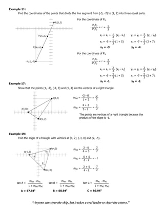 Example 11:
      Find the coordinates of the points that divide the line segment from (-5, -7) to (1, 2) into three equal parts.

                                                                       For the coordinate of P3,
                                                  P2(1,2)
                                                                                       P1P3
                                                                                            =r= 1
                                                                                       P1P2     3

                           P4(x4,y4)                                                            x3 = x1 + 1 (x2 - x1)   y3 = y1 + 1 (y2 - y1)
                                                                                                          3                       3
                                                                                                x3 = -5 + 1 (1 + 5)     x3 = -7 + 1 (2 + 7)
                                                                                                          3                       3
                      P3(x3,y3)                                                                 x3 = -3                 y3 = -4

                                                                       For the coordinate of P4,

                                                                                       P1P4
               P1(-5,-7)                                                                     =r= 2
                                                                                       P1 P2     3

                                                                                                x3 = x1 + 2 (x2 - x1)   y3 = y1 + 2 (y2 - y1)
                                                                                                          3                       3
                                                                                                x3 = -5 + 2 (1 + 5)     x3 = -7 + 2 (2 + 7)
                                                                                                          3                       3
                                                                                                x4 = -1                 y4 = -1
Example 17:
      Show that the points (1, -2), (-2, 0) and (5, 4) are the vertices of a right triangle.

                                                                             -2 - 0        -2
                                                C(5,4)               mAB =             =
                                                                             1+2            3

                                                                             4+2            3
                                                                     mBC =             =
         A(-2,0)                                                             5-1            2

                                                                         The points are vertices of a right triangle because the
                             B(1,-2)
                                                                         product of the slope is -1.




Example 19:
      Find the angle of a triangle with vertices at (4, 2), (-3, 0) and (2, -5).


                                            A(4,2)                           2-0            2
                                                                     mAB =             =
           B(-3,0)                     A                                     4+3            7

                       B                                                      0+5
                                                                     mBC =             = -1
                                                                             -3 - 2
                                  C
                                                                              2+5           7
                                                                     mAC =             =
                                      C(2,-5)                                 4-2           2



                   mAB - mAC                             mAB - mBC                         mBC - mAC
     tan A =                               tan B =                           tan C =
                   1 + mAB mAC                           1 + mAB mBC                       1 + mBC mAC
        A = 57.94      o
                                                B = 60.94    o
                                                                                 C = 60.94o



                     “Anyone can steer the ship, but it takes a real leader to chart the course.”
 