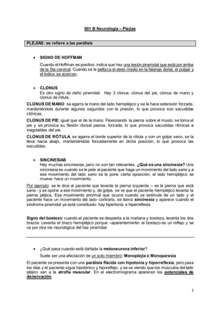 1
001 B Neurología – Plejías
PLEJÍAS: se refiere a las parálisis
 SIGNO DE HOFFMAN
Cuando el Hoffman es positivo, indica que hay una lesión piramidal que está por arriba
de la 5ta cervical. Cuando se le pellizca el dedo medio en la falange distal, el pulgar y
el índice se acercan.
 CLONUS
Es otro signo de daño piramidal. Hay 3 clonus: clonus del pie, clonus de mano y
clonus de rótula.
CLONUS DE MANO: se agarra la mano del lado hemipléjico y se le hace extensión forzada,
manteniéndola durante algunos segundos con la presión, lo que provoca son sacudidas
clónicas.
CLONUS DE PIE: igual que el de la mano. Flexionando la pierna sobre el muslo, se toma el
pie y se provoca su flexión dorsal pasiva, forzada; lo que provoca sacudidas rítmicas e
inagotables del pie
CLONUS DE RÓTULA: se agarra el borde superior de la rótula y con un golpe seco, se la
lleva hacia abajo, manteniéndola forzadamente en dicha posición, lo que provoca las
sacudidas.
 SINCINESIAS
Hay muchas sincinesias, pero no son tan relevantes. ¿Qué es una sincinesia? Una
sincinesia es cuando se le pide al paciente que haga un movimiento del lado sano y a
ese movimiento del lado sano se le pone cierta oposición; el lado hemipléjico se
mueve: hace un movimiento.
Por ejemplo: se le dice al paciente que levante la pierna izquierda – es la pierna que está
sana - y se opone a ese movimiento y, de golpe, se ve que el paciente hemipléjico levanta la
pierna pléjica. Ese movimiento anormal que ocurre cuando se estimula de un lado y el
paciente hace un movimiento del lado contrario, se llama sincinesia y aparece cuando el
síndrome piramidal ya está constituido: hay hipertonía e hiperreflexia.
Signo del bostezo: cuando el paciente se despierta a la mañana y bosteza, levanta los dos
brazos. Levanta el brazo hemipléjico porque –aparentemente- el bostezo es un reflejo y se
va por otra vía neurológica del haz piramidal.
 ¿Qué pasa cuando está dañada la motoneurona inferior?
Suele ser una afectación de un solo miembro: Monoplejía o Monoparesia
El paciente se presenta con una parálisis flácida con hipotonía y hiporreflexia, pero pasa
los días y el paciente sigue hipotónico y hiporeflejo, y se va viendo que los músculos del lado
pléjico van a la atrofia muscular. En el electromiograma aparecen los potenciales de
denervación.
 