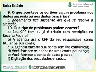 Bolsa Estágio
    9. O que acontece se eu tiver algum problema nos
dados pessoais ou nos dados bancários?
    O pagamento fica suspenso até que se resolva a
situação.
    10. Que tipo de problemas podem ocorrer?
    a) Seu CPF tem ou já é criado com restrições na
Receita Federal;
    b) A agência usa o CPF do seu responsável como
titular na sua conta;
    c) A agência encerra sua conta sem lhe comunicar;
    d) Você fornece os dados de uma conta poupança;
    e) Você fornece a conta de outra pessoa;
    f) Digitação dos seus dados errados.
 