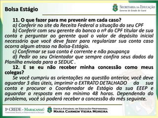 Bolsa Estágio
   11. O que fazer para me prevenir em cada caso?
   a) Conferir no site da Receita Federal a situação do seu CPF
   b) Conferir com seu gerente do banco o nº do CPF titular de sua
conta e perguntar ao gerente qual o valor de depósito inicial
necessário que você deve fazer para regularizar sua conta caso
ocorra algum atraso na Bolsa-Estágio.
   c) Confirmar se sua conta é corrente e não poupança
   d) Pedir ao seu Orientador que sempre confira seus dados da
Planilha enviada para a SEDUC .
   12. E se eu não receber minha concessão como meus
colegas?
   Se você cumpriu as orientações na questão anterior, você deve
aguardar 3 dias úteis, imprimir o EXTRATO DETALHADO da sua
conta e procurar o Coordenador de Estágio da sua EEEP e
aguardar a resposta em no mínimo 48 horas. Dependendo do
problema, você só poderá receber a concessão do mês seguinte.
 