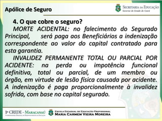 Apólice de Seguro
   4. O que cobre o seguro?
   MORTE ACIDENTAL: no falecimento do Segurado
Principal,   será paga aos Beneficiários a indenização
correspondente ao valor do capital contratado para
esta garantia.
   INVALIDEZ PERMANENTE TOTAL OU PARCIAL POR
ACIDENTE: na perda ou impotência funcional
definitiva, total ou parcial, de um membro ou
órgão, em virtude de lesão física causada por acidente.
A indenização é paga proporcionalmente à invalidez
sofrida, com base no capital segurado.
 