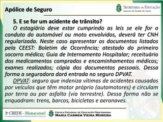 Apólice de Seguro
   5. E se for um acidente de trânsito?
   O estagiário deve estar cumprindo as leis se ele for o
conduto do automóvel ou moto envolvidos, deverá ter CNH
regularizada. Neste caso apresentar os documentos listados
pela CEEST: Boletim de Ocorrência; atestado do primeiro
socorro médico; Guia de Internamento Hospitalar; receituário
dos medicamentos comprados e encaminhamentos médicos;
exames realizados; cópia dos documentos pessoais. Dessa
forma a seguradora dará entrada no seguro DPVAT.
   DPVAT: seguro que indeniza vítimas de acidentes causados
por veículos que têm motor próprio (automotores) e circulam
por terra ou por asfalto (via terrestre). Dessa forma não se
enquadram: trens, barcos, bicicletas e aeronaves.
 