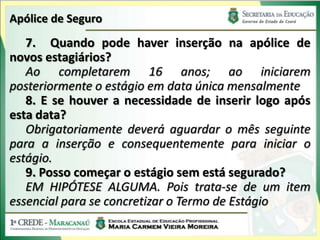 Apólice de Seguro
   7. Quando pode haver inserção na apólice de
novos estagiários?
   Ao completarem 16 anos; ao iniciarem
posteriormente o estágio em data única mensalmente
   8. E se houver a necessidade de inserir logo após
esta data?
   Obrigatoriamente deverá aguardar o mês seguinte
para a inserção e consequentemente para iniciar o
estágio.
   9. Posso começar o estágio sem está segurado?
   EM HIPÓTESE ALGUMA. Pois trata-se de um item
essencial para se concretizar o Termo de Estágio
 