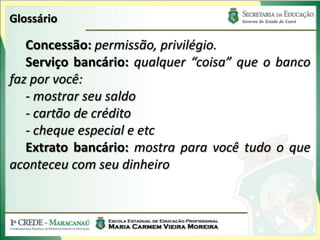 Glossário

   Concessão: permissão, privilégio.
   Serviço bancário: qualquer “coisa” que o banco
faz por você:
   - mostrar seu saldo
   - cartão de crédito
   - cheque especial e etc
   Extrato bancário: mostra para você tudo o que
aconteceu com seu dinheiro
 