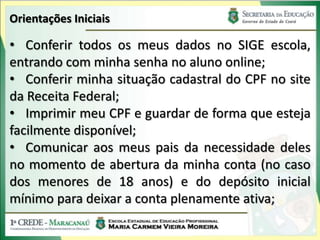 Orientações Iniciais

• Conferir todos os meus dados no SIGE escola,
entrando com minha senha no aluno online;
• Conferir minha situação cadastral do CPF no site
da Receita Federal;
• Imprimir meu CPF e guardar de forma que esteja
facilmente disponível;
• Comunicar aos meus pais da necessidade deles
no momento de abertura da minha conta (no caso
dos menores de 18 anos) e do depósito inicial
mínimo para deixar a conta plenamente ativa;
 