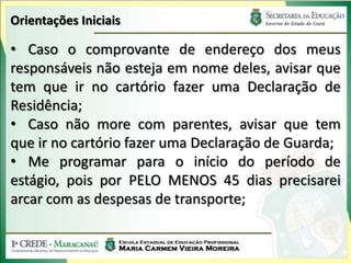 Orientações Iniciais

• Caso o comprovante de endereço dos meus
responsáveis não esteja em nome deles, avisar que
tem que ir no cartório fazer uma Declaração de
Residência;
• Caso não more com parentes, avisar que tem
que ir no cartório fazer uma Declaração de Guarda;
• Me programar para o início do período de
estágio, pois por PELO MENOS 45 dias precisarei
arcar com as despesas de transporte;
 