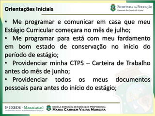 Orientações Iniciais

• Me programar e comunicar em casa que meu
Estágio Curricular começara no mês de julho;
• Me programar para está com meu fardamento
em bom estado de conservação no início do
período de estágio;
• Providenciar minha CTPS – Carteira de Trabalho
antes do mês de junho;
• Providenciar todos os meus documentos
pessoais para antes do início do estágio;
 