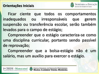 Orientações Iniciais

   Ficar ciente que todos os comportamentos
inadequados ou irresponsáveis que gerem
suspensão ou transferência escolar, serão também
levados para o campo de estágio;
   Compreender que o estágio caracteriza-se como
uma disciplina curricular, portanto sendo passível
de reprovação;
   Compreender que a bolsa-estágio não é um
salário, mas um auxílio para exercer o estágio.
 