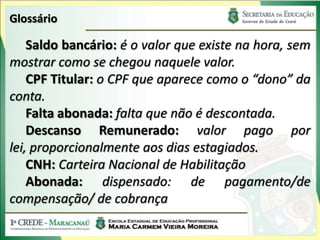 Glossário

    Saldo bancário: é o valor que existe na hora, sem
mostrar como se chegou naquele valor.
    CPF Titular: o CPF que aparece como o “dono” da
conta.
    Falta abonada: falta que não é descontada.
    Descanso Remunerado: valor pago por
lei, proporcionalmente aos dias estagiados.
    CNH: Carteira Nacional de Habilitação
    Abonada: dispensado: de pagamento/de
compensação/ de cobrança
 