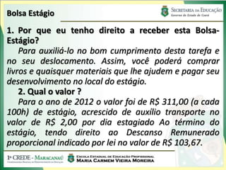 Bolsa Estágio
1. Por que eu tenho direito a receber esta Bolsa-
Estágio?
    Para auxiliá-lo no bom cumprimento desta tarefa e
no seu deslocamento. Assim, você poderá comprar
livros e quaisquer materiais que lhe ajudem e pagar seu
desenvolvimento no local do estágio.
    2. Qual o valor ?
    Para o ano de 2012 o valor foi de R$ 311,00 (a cada
100h) de estágio, acrescido de auxílio transporte no
valor de R$ 2,00 por dia estagiado Ao término do
estágio, tendo direito ao Descanso Remunerado
proporcional indicado por lei no valor de R$ 103,67.
 