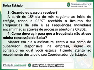 Bolsa Estágio
   3. Quando eu passo a receber?
   A partir do 15º dia do mês seguinte ao início do
estágio, tendo a CEEST recebido o Resumo das
Frequências da sala e as Frequências Individuais
encaminhadas através de processo aberto na CREDE.
   4. Como devo agir para que a frequência não atrase
minha concessão de Bolsa?
   Manter em dia a assinatura, tanto a sua como do
Supervisor Responsável na empresa, órgão ou
comércio na qual você estagia. Ficando atento ao
recebimento desta pelo seu Coordenador de Estágio.
 