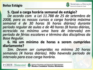 Bolsa Estágio
   5. Qual a carga horária semanal de estágio?
   De acordo com a Lei 11.788 de 25 de setembro de
2008, para os nossos cursos a carga horária máxima
semanal é de 30 horas (6 horas diárias) durante
período regular de aulas e de 40 horas (8 horas diárias,
acrescido no mínimo uma hora de intervalo) em
período de férias escolares e término das disciplinas da
Base Regular.
   6. Há um mínimo de horas a serem cumpridas
diariamente?
   Sim. Devem ser cumpridas no mínimo 20 horas
semanais (4 horas diárias). Não havendo período de
intervalo para essa carga horária.
 
