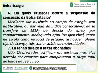 Bolsa Estágio
   6. Em quais situações ocorre a suspensão da
concessão da Bolsa-Estágio?
   Mediante sua ausência no campo de estágio sem
justificativa, ou por mais de 5 dias consecutivos; ao se
transferir de EEEP; ao desistir do curso; por
comportamento inadequado e/ou irresponsável, tanto
na escola como no local de estágio; se houver algum
tipo de licença, tais como: saúde ou maternidade.
   7. Eu tenho direito a faltas abonadas?
   Não. Os atestados justificam sua ausência mas, elas
deverão ser repostas para completarem a carga total
de horas do seu curso.
 