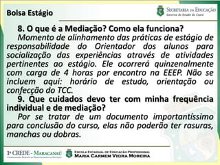 Bolsa Estágio
   8. O que é a Mediação? Como ela funciona?
   Momento de alinhamento das práticas de estágio de
responsabilidade do Orientador dos alunos para
socialização das experiências através de atividades
pertinentes ao estágio. Ele ocorrerá quinzenalmente
com carga de 4 horas por encontro na EEEP. Não se
incluem aqui: horário de estudo, orientação ou
confecção do TCC.
   9. Que cuidados devo ter com minha frequência
individual e de mediação?
   Por se tratar de um documento importantíssimo
para conclusão do curso, elas não poderão ter rasuras,
manchas ou dobras.
 