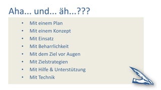 Aha... und... äh...???
• Mit einem Plan
• Mit einem Konzept
• Mit Einsatz
• Mit Beharrlichkeit
• Mit dem Ziel vor Augen
• Mit Zielstrategien
• Mit Hilfe & Unterstützung
• Mit Technik
 
