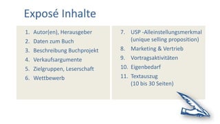 7. USP -Alleinstellungsmerkmal
(unique selling proposition)
8. Marketing & Vertrieb
9. Vortragsaktivitäten
10. Eigenbedarf
11. Textauszug
(10 bis 30 Seiten)
1. Autor(en), Herausgeber
2. Daten zum Buch
3. Beschreibung Buchprojekt
4. Verkaufsargumente
5. Zielgruppen, Leserschaft
6. Wettbewerb
Exposé Inhalte
 