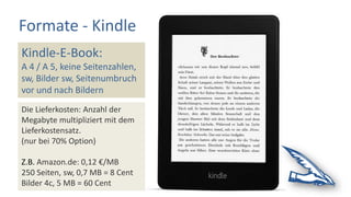 Formate - Kindle
Kindle-E-Book:
A 4 / A 5, keine Seitenzahlen,
sw, Bilder sw, Seitenumbruch
vor und nach Bildern
Die Lieferkosten: Anzahl der
Megabyte multipliziert mit dem
Lieferkostensatz.
(nur bei 70% Option)
Z.B. Amazon.de: 0,12 €/MB
250 Seiten, sw, 0,7 MB = 8 Cent
Bilder 4c, 5 MB = 60 Cent
 