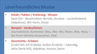 Leserfreundliches Muster
• Inhalt / Fakten / Erklärung - Wissen
Sach-Stil – Beschreiben, Bericht, Ansätze – zurückhaltend
(Adjektive), Wir-Form, Zitate
• Beispiel - Verdeutlichen
Journalistisch, Konkretes: Was, Wer, Wo, Wann, Wie, Wozu –
Sie-Form (direkte Ansprache), Zitat
• Geschichte - Erleben
Erzähl-Stil: Ich-Erzähler, Außen-Erzähler – lebendig,
aktiv (Verb-Stil), Adjektive, Humor, Satire
 