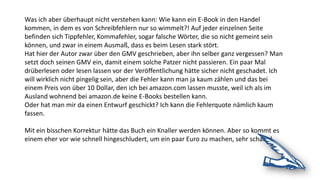 Was ich aber überhaupt nicht verstehen kann: Wie kann ein E-Book in den Handel
kommen, in dem es von Schreibfehlern nur so wimmelt?! Auf jeder einzelnen Seite
befinden sich Tippfehler, Kommafehler, sogar falsche Wörter, die so nicht gemeint sein
können, und zwar in einem Ausmaß, dass es beim Lesen stark stört.
Hat hier der Autor zwar über den GMV geschrieben, aber ihn selber ganz vergessen? Man
setzt doch seinen GMV ein, damit einem solche Patzer nicht passieren. Ein paar Mal
drüberlesen oder lesen lassen vor der Veröffentlichung hätte sicher nicht geschadet. Ich
will wirklich nicht pingelig sein, aber die Fehler kann man ja kaum zählen und das bei
einem Preis von über 10 Dollar, den ich bei amazon.com lassen musste, weil ich als im
Ausland wohnend bei amazon.de keine E-Books bestellen kann.
Oder hat man mir da einen Entwurf geschickt? Ich kann die Fehlerquote nämlich kaum
fassen.
Mit ein bisschen Korrektur hätte das Buch ein Knaller werden können. Aber so kommt es
einem eher vor wie schnell hingeschludert, um ein paar Euro zu machen, sehr schade!
 