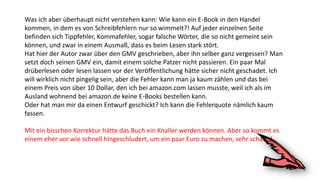 Was ich aber überhaupt nicht verstehen kann: Wie kann ein E-Book in den Handel
kommen, in dem es von Schreibfehlern nur so wimmelt?! Auf jeder einzelnen Seite
befinden sich Tippfehler, Kommafehler, sogar falsche Wörter, die so nicht gemeint sein
können, und zwar in einem Ausmaß, dass es beim Lesen stark stört.
Hat hier der Autor zwar über den GMV geschrieben, aber ihn selber ganz vergessen? Man
setzt doch seinen GMV ein, damit einem solche Patzer nicht passieren. Ein paar Mal
drüberlesen oder lesen lassen vor der Veröffentlichung hätte sicher nicht geschadet. Ich
will wirklich nicht pingelig sein, aber die Fehler kann man ja kaum zählen und das bei
einem Preis von über 10 Dollar, den ich bei amazon.com lassen musste, weil ich als im
Ausland wohnend bei amazon.de keine E-Books bestellen kann.
Oder hat man mir da einen Entwurf geschickt? Ich kann die Fehlerquote nämlich kaum
fassen.
Mit ein bisschen Korrektur hätte das Buch ein Knaller werden können. Aber so kommt es
einem eher vor wie schnell hingeschludert, um ein paar Euro zu machen, sehr schade!
 