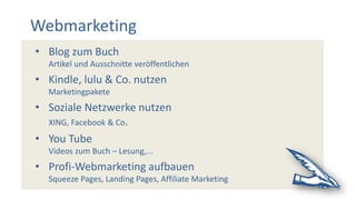 Webmarketing
• Blog zum Buch
Artikel und Ausschnitte veröffentlichen
• Kindle, lulu & Co. nutzen
Marketingpakete
• Soziale Netzwerke nutzen
XING, Facebook & Co.
• You Tube
Videos zum Buch – Lesung,...
• Profi-Webmarketing aufbauen
Squeeze Pages, Landing Pages, Affiliate Marketing
 