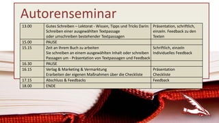 Autorenseminar
13.00 Gutes Schreiben – Lektorat - Wissen, Tipps und Tricks Darin:
Schreiben einer ausgewählten Textpassage
oder umschreiben bestehender Textpassagen
Präsentation, schriftlich,
einzeln. Feedback zu den
Texten
15.00 PAUSE
15.15 Zeit an Ihrem Buch zu arbeiten
Sie schreiben an einem ausgewählten Inhalt oder schreiben
Passagen um - Präsentation von Textpassagen und Feedback
Schriftlich, einzeln
Individuelles Feedback
16.30 PAUSE
16.15 Verlag & Marketing & Vermarktung
Erarbeiten der eigenen Maßnahmen über die Checkliste
Präsentation
Checkliste
17.15 Abschluss & Feedbacks Feedback
18.00 ENDE
 