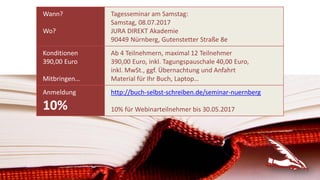 Wann?
Wo?
Tagesseminar am Samstag:
Samstag, 08.07.2017
JURA DIREKT Akademie
90449 Nürnberg, Gutenstetter Straße 8e
Konditionen
390,00 Euro
Mitbringen…
Ab 4 Teilnehmern, maximal 12 Teilnehmer
390,00 Euro, inkl. Tagungspauschale 40,00 Euro,
inkl. MwSt., ggf. Übernachtung und Anfahrt
Material für Ihr Buch, Laptop…
Anmeldung
10%
http://buch-selbst-schreiben.de/seminar-nuernberg
10% für Webinarteilnehmer bis 30.05.2017
 