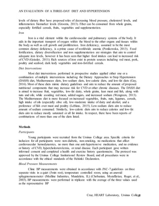 AN EVALUATION OF A THREE-DAY DIET AND HYPERTENSION
Cruz, HEART Laboratory, Ursinus College3
levels of dietary fiber have proposed roles of decreasing blood pressure, cholesterol levels, and
inflammation biomarker levels (Grooms, 2013). Fiber can be consumed from whole grains,
especially fortified cereals, fruits, vegetables and supplementation.
Iron
Iron is a vital element within the cardiovascular and pulmonary systems of the body. It
aids in the important transport of oxygen within the blood to the other organs and tissues within
the body as well as cell growth and proliferation. Iron deficiency, assumed to be the most
common dietary deficiency, is a prime cause of worldwide anemia (Ponikowska, 2013). Food
fortification, dietary diversification and iron supplementation are strategies that aim to control
adequate iron levels, however it has been seen that higher food intakes can lead to increased risk
of CVD (Geissler, 2011). Rich sources of iron exist in protein sources including red meat, pork,
poultry and seafood, dark leafy vegetables and iron-fortified cereals.
Diet Interventions
Most diet interventions performed in prospective studies applied either one or a
combination of multiple interventions including the Dietary Approaches to Stop Hypertension
(DASH) diet, Mediterranean diets, low-sodium diets, low-calorie diets, and low-fat diets (Gay,
2016). Most of these diets mimic dietary guidelines and aim to reduce the amount of proposed
nutritional components that may increase risk for CVD or other chronic diseases. The DASH diet
is aimed to increase fruit, vegetables, low-fat dairy, whole grains, lean meat and fish, along with
nuts and oils; while avoiding red meat, added sugars, and increased sodium (Wengreen, 2013).
The Mediterranean diet is more focused on increased vegetables, fruits, nuts, legumes, cereals,
high intake of oils (especially olive oil), low-moderate intake of dairy and alcohol, and a
preference of fish over meat and poultry (Leblanc, 2015). Low-sodium diets aim to reduce
amount of sodium consumed. Similarly, low-calorie diets aim to reduce calories and low-fat
diets aim to reduce mostly saturated or all fat intake. In respect, there have been reports of
combinations of more than one of the diets listed.
Methods
Participants
Young participants were recruited from the Ursinus College area. Specific criteria for
inclusion for all participants were: non-diabetic, non-smoking, no medications that affect
cardiovascular hemodynamics, no more than one anti-hypertensive medication, and no evidence
or history of CVD, hypercholesterolemia, or renal disease. Each participant gave written
informed consent and completed a health and exercise history questionnaire. The protocol was
approved by the Ursinus College Institutional Review Board, and all procedures were in
accordance with the ethical standards of the Helsinki Declaration.
Blood Pressure Measurements
Clinic BP measurements were obtained in accordance with JNC-7 guidelines on three
separate visits in a quiet (5min rest), temperature controlled room, using an aneroid
sphygmomanometer (Medline Industries, Mundelein, IL) (Chobanian, Mozaffarian, Roger, et al.,
2003). BP measurements were performed in triplicate with the average of the three values used
as the representative BP
 