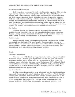AN EVALUATION OF A THREE-DAY DIET AND HYPERTENSION
Cruz, HEART Laboratory, Ursinus College4
Body Composition Measurements
Body composition was measured by whole-body bioelectrical impedance (BIA) using the
single frequency impedance instrument (ImpediMed DF50, San Diego, CA) following an
overnight fast in a quiet, temperature controlled room. Participants were asked to refrain from
salty foods, exercise, medication, alcohol, and caffeine for at least 10 hours prior to the test.
Height and weight were measured using a calibrated electronic scale without shoes. BIA was
measured in accordance with the manufacturer’s instructions at 50 kHz on the right side of the
body. Two electrodes were placed on the dorsal right hand and foot while the athletes were lying
in a supine position. Three measurements were taken, and the mean values of impedance, phase,
resistance, and reactance were used for calculations of total fat and fat free mass.
Diet Analysis
Self-report three-day diet logs were collected. We requested that they include two
weekdays (and one weekend day. Diet logs were assessed by the Diet Analysis Pus software
(Cengage Learning, Stamford, Connecticut) for calculation of daily kilocalorie, nutrient, and
mineral content. An average was then calculated for the three-day period.
Statistics Analysis
Data are expressed as mean ± the standard deviation (SD). Distribution of all variables
was examined using the Shapiro-Wilk test of normality. Pearson correlation was used to
determine if there were relationships between the variables and was further examined by linear
regression analysis. Statistical significance was set at P < 0.05. All statistical analyses were
performed using SPSS version 19.0 (SPSS Inc., Chicago, IL, USA).
Results
Participant Characteristics
There was a total of 92 relatively young participants that had three-day diet included into
the statistical analysis. The mean age of all participants was 23.61  9.3 years old, and were
predominated by males (65.2%, n = 60) and of the Caucasian ethnicity (87%, n = 80). The
participants seemed to be healthy since mean systolic blood pressure (SBP) and diastolic blood
pressure (DBP) were recorded as 120.91  9 mmHg and 73  6.8 mmHg, respectively. Mean
body fat% was 27.10 8.68 and the mean Body Mass Index (BMI) was 26.36  3.58. The
participant characteristics can be seen in Table 1.
Diet Characteristics
In Table 2, mean diet characteristics of the self-reported three-diet of all the participants
is presented. Mean average of all patient’s kilocalorie (kCal) was 2470.13  758.66. Out of the
averaged patient consumption, intake carbohydrates consisted of 47.32%, protein was 18.86%
and fat 33.79% of averaged kCal. Average Cholesterol (mg) intake was observed at 520.07 
527.26; average dietary fiber (g) was 23.40  8.62; and average sodium intake (mg) was
measured at 4298.88  2064.96. Sugar (g) consumption was measured at 104.41  41.44
 