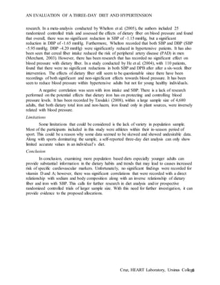 AN EVALUATION OF A THREE-DAY DIET AND HYPERTENSION
Cruz, HEART Laboratory, Ursinus College6
research. In a meta-analysis conducted by Whelton et al. (2005), the authors included 25
randomized controlled trials and assessed the effects of dietary fiber on blood pressure and found
that overall, there was no significant reduction in SBP of -1.15 mmHg, but a significant
reduction in DBP of -1.65 mmHg. Furthermore, Whelton recorded that both SBP and DBP (SBP
-5.95 mmHg; DBP -4.20 mmHg) were significantly reduced in hypertensive patients. It has also
been seen that cereal fiber intake reduced the risk of peripheral artery disease (PAD) in men
(Merchant, 2003). However, there has been research that has recorded no significant effect on
blood pressure with dietary fiber. In a study conducted by He et al. (2004), with 110 patients,
found that there were no significant reductions in both SBP and DPB after after a six-week fiber
intervention. The effects of dietary fiber still seem to be questionable since there have been
recordings of both significant and non-significant effects towards blood pressure. It has been
seen to reduce blood pressure within hypertensive adults but not for young healthy individuals.
A negative correlation was seen with iron intake and SBP. There is a lack of research
performed on the potential effects that dietary iron has on protecting and controlling blood
pressure levels. It has been recorded by Tzoulaki (2008), within a large sample size of 4,680
adults, that both dietary total iron and non-haem, iron found only in plant sources, were inversely
related with blood pressure.
Limitations
Some limitations that could be considered is the lack of variety in population sample.
Most of the participants included in this study were athletes within their in-season period of
sport. This could be a reason why some data seemed to be skewed and showed undesirable data.
Along with sports dominating the sample, a self-reported three-day diet analysis can only show
limited accurate values in an individual’s diet.
Conclusion
In conclusion, examining more population based diets especially younger adults can
provide substantial information in the dietary habits and trends that may lead to causes increased
risk of specific cardiovascular markers. Unfortunately, no significant findings were recorded for
vitamin D and A; however, there was significant correlations that were recorded with a direct
relationship with sodium and body composition along with an inverse relationship of dietary
fiber and iron with SBP. This calls for further research in diet analysis and/or prospective
randomized controlled trials of larger sample size. With this need for further investigation, it can
provide evidence to the proposed allocations.
 