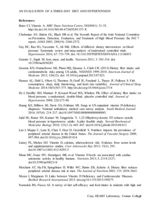 AN EVALUATION OF A THREE-DAY DIET AND HYPERTENSION
Cruz, HEART Laboratory, Ursinus College7
References:
Bates CJ. Vitamin A. MRC Dunn Nutrition Centre. 345(8941): 31-35.
http://dx.doi:10.1016/S0140-6736(95)91157-X
Chobanian AV, Bakris GL, Black HR et al. The Seventh Report of the Joint National Committee
on Prevention, Detection, Evaluation, and Treatment of High Blood Pressure: the JNC 7
report. JAMA 2003; 289(19): 2560-2572.
Gay HC, Rao SG, Vaccarino V, Ali MK. Effects of different dietary interventions on blood
pressure: Systematic review and meta-analysis of randomized controlled trials.
Hypertension 2016; 67: 733-739. doi: 10.1161/HYPERTENSIONAHA.115.06853
Geissler C, Signh M. Iron, meat, and health. Nutrients 2011; 3: 383-316. doi:
10.3390/nu3030283
Grooms KN, Ommerbown MJ, Pham DQ, Djousse L, Clark CR. (2013) Dietary fiber intake and
cardiometabolic risks among US adults, NHANES 1999-2010. American Journal of
Medicine 2013; 126(12). doi: 10.1016/j.amjmed.2013.07.023.
Hansen AL, Dahl L, Olson G, Thornton D, Graff IE, Frøyland L, Thayer JF, Pallesen S. Fish
consumption, sleep, daily functioning, and heart rate variability. Journal of Clinical Sleep
Medicine 2014;10(5):567-575. http://dx.doi.org/10.5664/jcsm.3714
He J, Streiffer RH, Muntner P, Krousel-Wood MA, Whelton PK. Effect of dietary fiber intake on
blood pressure: a randomized, double-blind, placebo controlled trial. Journal of
Hypertension 2004; 22(1):73-80.
Huang KE, Milliron BJ, Davis SA, Feldman SR. Surge in US outpatient vitamin D deficiency
diagnoses: National ambulatory medical care survey analysis. South Medical Journal
2014; 107(4): 214–217. doi:10.1097/SMJ.0000000000000085.
Judd SE, Raiser SN, Kumari M, Tangpricha V. 1,25-Dihydroxyvitamin D3 reduces systolic
blood pressure in hypertensive adults: A pilot feasible study. Steroid Biochemical
Molecular Biology 2010; 121(1-2): 445–447. doi:10.1016/j.jsbmb.2010.04.013
Lan J, Magno C, Lane K, Chan T, Hoyt D, Greenfield S. Nutrition impacts the prevalence of
peripheral arterial disease in the United States. The Journal of Vascular Surgery 2008;
897-904. doi:10.1016/j.jvs.2008.05.014
Lutsey PL, Michos ED. Vitamin D, calcium, atherosclerosis risk: Evidence from serum levels
and supplementation studies. Curr Atheroscler Rep 2013; 15(1): 293.
doi:10.1007/s11883-012-0293-5
Mann MC, Exner DV, Hemelgarn BR, et al. Vitamin D levels are associated with cardiac
autonomic activity in healthy humans. Nutrients 2013; 5, 2114-2127;
doi:10.3390/nu5062114
Merchant AT, Hu FB, Spiegelman D, Willet WC, Rimm EB, Acherio A. Dietary fiber reduces
peripheral arterial disease risk in men. The Journal of Nutrition 2003; 133: 2658-3663.
Mozos I, Marginean O. Links between Vitamin D Deficiency and Cardiovascular Diseases.
BioMed Research International 2015. doi.org/10.1155/2015/109275
Nastaskin RS, Fiocco AJ. A survey of diet self-efficacy and food intake in students with high and
 