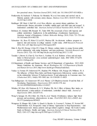 AN EVALUATION OF A THREE-DAY DIET AND HYPERTENSION
Cruz, HEART Laboratory, Ursinus College8
low perceived stress. Nutrition Journal 2015; 14:42. doi: 10.1186/s12937-015-0026-z
Ponikowska B, Suchocki T, Paleczny B, Olesinska M, et al. Iron status and survival rate in
Diabetic patients with coronary artery disease. Diabetes Care 2013; 36:4147-4156. doi:
10.2337/dc13-0528
Reidlinger DP, Darzi J, Hall WL, et al. How effective are current dietary guidelines for
cardiovascular disease prevention in healthy middle-aged and older men and women? A
randomized controlled trial. American Journal of Clinical Nutrition 2015; 101:922–30.
Robinson JC, Graham BB, Rouault TC, Tuder RM. The crossroads of iron with hypoxia and
cellular metabolism: Implications in the pathobiology of pulmonary hypertension.
American Journal of Respiratory Cellular Molecular Biology 2014; 51(6): 721-729. doi:
10.1165/rmcb.2014-0021TR
Schweitzer AL, Ross JT, Klein CJ, Lei KY, Mackey ER. An electronic wellness program to
improve diet and exercise in college students: A pilot study. JMIR Research Protocols
2016; 5(1): e29. http://doi.org/10.2196/resprot.4855
Shim E, Ryu HJ, Hwang J, Kim SY, Chung EJ. Dietary sodium intake in young Korean adults
and its relationship with eating frequency and taste preference. Nutrition Research and
Practice 2013; 7(3): 192-198. http://dx.doi.org/10.4162/nrp.2013.7.3.192
Tzoulaki I, Brown IJ, Chan Q, Van Horn L, Ueshima H, et al. Relation of iron and red meat
intake to blood pressure: cross sectional epidemiological study. BMJ 2008; 337:a258.
doi:10.1136/bmj.a258
US Department of Health and Human Services and US Department of Agriculture. 2015-2020
Dietary Guidelines for Americans. 8th ed. Washington, DC: US Department of Health
and Human Services 2015; http://www.health.gov/DietaryGuidelines.
Vaidya A, Forman JP, Underwood PC, Hopkins PN, Williams GH, Pojoga LH, Williams JS. A
The influence of Body Mass Index and Renin-Angiotensin-Aldosterone system activity
on the relationship between 25-hydroxyvitamin D and adiponectin in Caucasian men. Eur
J Endocrinol 2011; 164(6): 995-1002. doi: 10.1530/EJE-11-0025
Van Ballegooijen AJ, Gansevoort RT et al. Plasma 1,25-Dihydroxyvitamin D and the Risk of
Developing Hypertension. Hypertension 2015; 66:563-570. doi:
10.1161/HYPERTENSIONAHA.115.05837
Whelton SP, Hyre AD, Pedersen B, Yi Y, Whelton PK, He J. Effect of dietary fiber intake on
blood pressure: a meta-analysis of randomized, controlled clinical trials. Journal of
Hypertension 2005; 23(3):475-81.
Weng S, Sprague JE, Oh J, Riek AE, Chin K, et al. Vitamin D deficiency induces high blood
pressure and accelerates atherosclerosis in mice. PLoS ONE 2013; 8(1): e54625. doi:
10.1371/journal.pone.0054625
Wengreen H, Munger RG, Cutler A, Quach A, Bowles A, Cocoran C, Tschanz JT, Norton MC,
Welsh-Bohmer KA. Prospective study of Dietary Approaches to Stop Hypertension – and
Mediterranean-style dietary patterns and age-related cognitive change: the Cache Country
Study on Memory, Health, and Aging. American Journal of Clinical Nutrition 2013;
98(5): 1263-1271. http://doi.org/10.3945/ajcn.112.051276
 