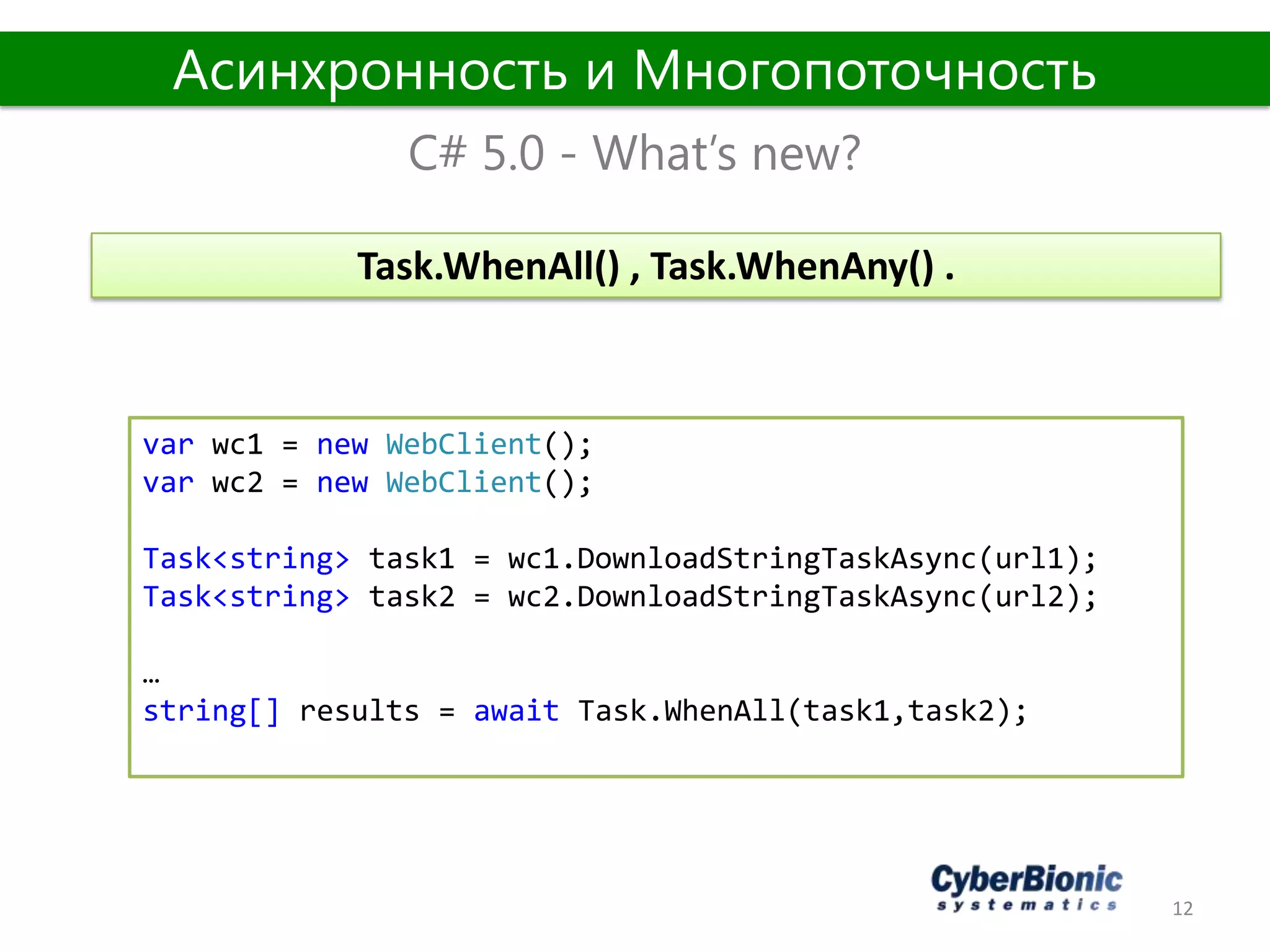 12
C# 5.0 - What’s new?
Асинхронность и Многопоточность
var wс1 = new WebClient();
var wс2 = new WebClient();
Task<string> task1 = wc1.DownloadStringTaskAsync(url1);
Task<string> task2 = wc2.DownloadStringTaskAsync(url2);
…
string[] results = await Task.WhenAll(task1,task2);
Task.WhenAll() , Task.WhenAny() .
 