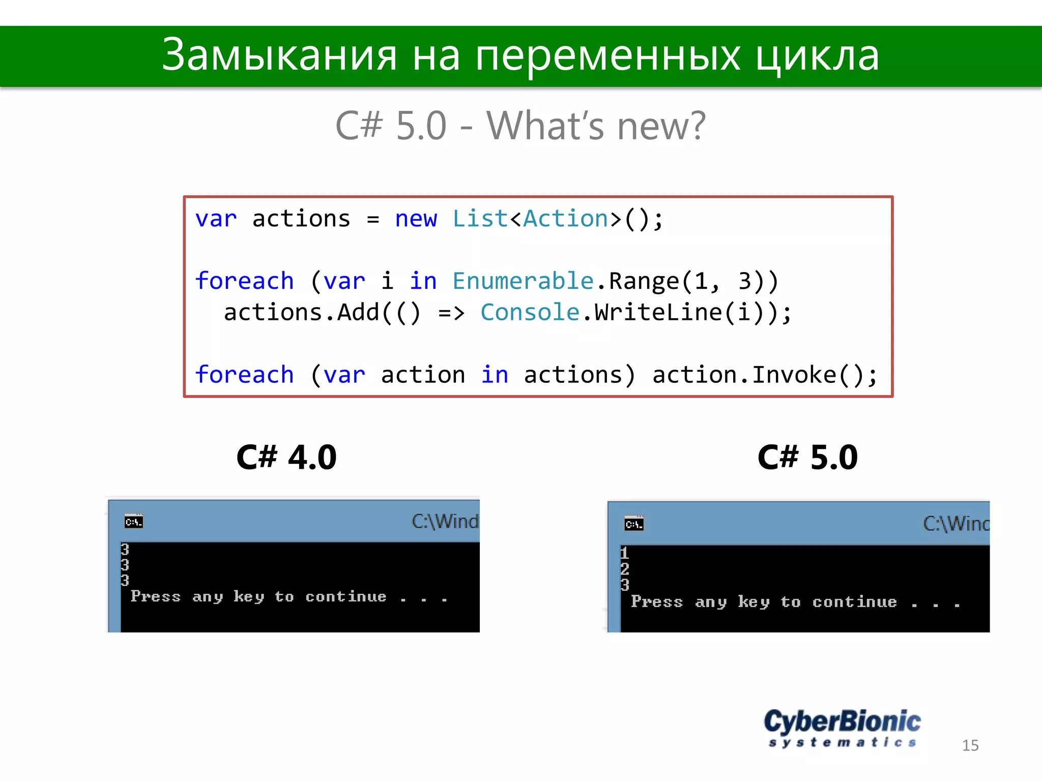 15
C# 5.0 - What’s new?
Замыкания на переменных цикла
var actions = new List<Action>();
foreach (var i in Enumerable.Range(1, 3))
actions.Add(() => Console.WriteLine(i));
foreach (var action in actions) action.Invoke();
C# 5.0C# 4.0
 