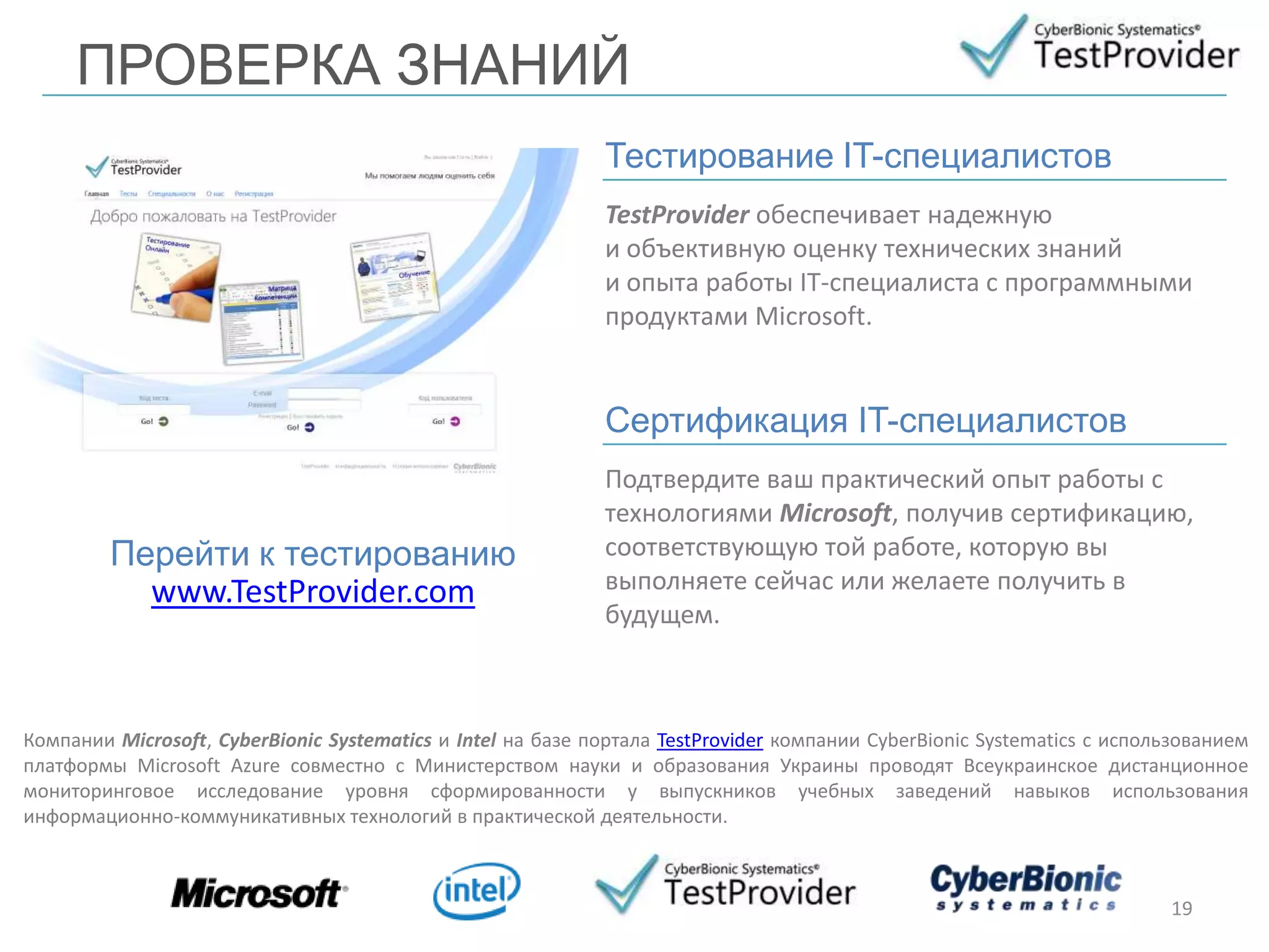 ПРОВЕРКА ЗНАНИЙ
TestProvider обеспечивает надежную
и объективную оценку технических знаний
и опыта работы IT-специалиста с программными
продуктами Microsoft.
19
Перейти к тестированию
www.TestProvider.com
Тестирование IT-специалистов
Подтвердите ваш практический опыт работы с
технологиями Microsoft, получив сертификацию,
соответствующую той работе, которую вы
выполняете сейчас или желаете получить в
будущем.
Сертификация IT-специалистов
Компании Microsoft, CyberBionic Systematics и Intel на базе портала TestProvider компании CyberBionic Systematics с использованием
платформы Microsoft Azure совместно с Министерством науки и образования Украины проводят Всеукраинское дистанционное
мониторинговое исследование уровня сформированности у выпускников учебных заведений навыков использования
информационно-коммуникативных технологий в практической деятельности.
 