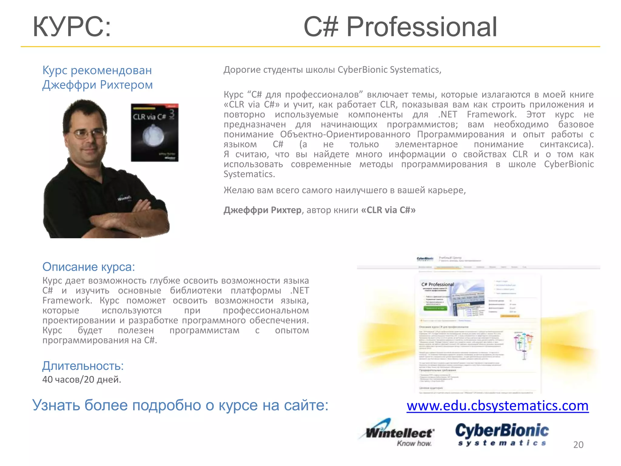 КУРС: С# Professional
Дорогие студенты школы CyberBionic Systematics,
Курс “C# для профессионалов” включает темы, которые излагаются в моей книге
«CLR via C#» и учит, как работает CLR, показывая вам как строить приложения и
повторно используемые компоненты для .NET Framework. Этот курс не
предназначен для начинающих программистов; вам необходимо базовое
понимание Объектно-Ориентированного Программирования и опыт работы с
языком C# (а не только элементарное понимание синтаксиса).
Я считаю, что вы найдете много информации о свойствах CLR и о том как
использовать современные методы программирования в школе CyberBionic
Systematics.
20
Описание курса:
Курс дает возможность глубже освоить возможности языка
C# и изучить основные библиотеки платформы .NET
Framework. Курс поможет освоить возможности языка,
которые используются при профессиональном
проектировании и разработке программного обеспечения.
Курс будет полезен программистам с опытом
программирования на C#.
Длительность:
40 часов/20 дней.
Курс рекомендован
Джеффри Рихтером
Желаю вам всего самого наилучшего в вашей карьере,
Джеффри Рихтер, автор книги «CLR via C#»
Узнать более подробно о курсе на сайте: www.edu.cbsystematics.com
 