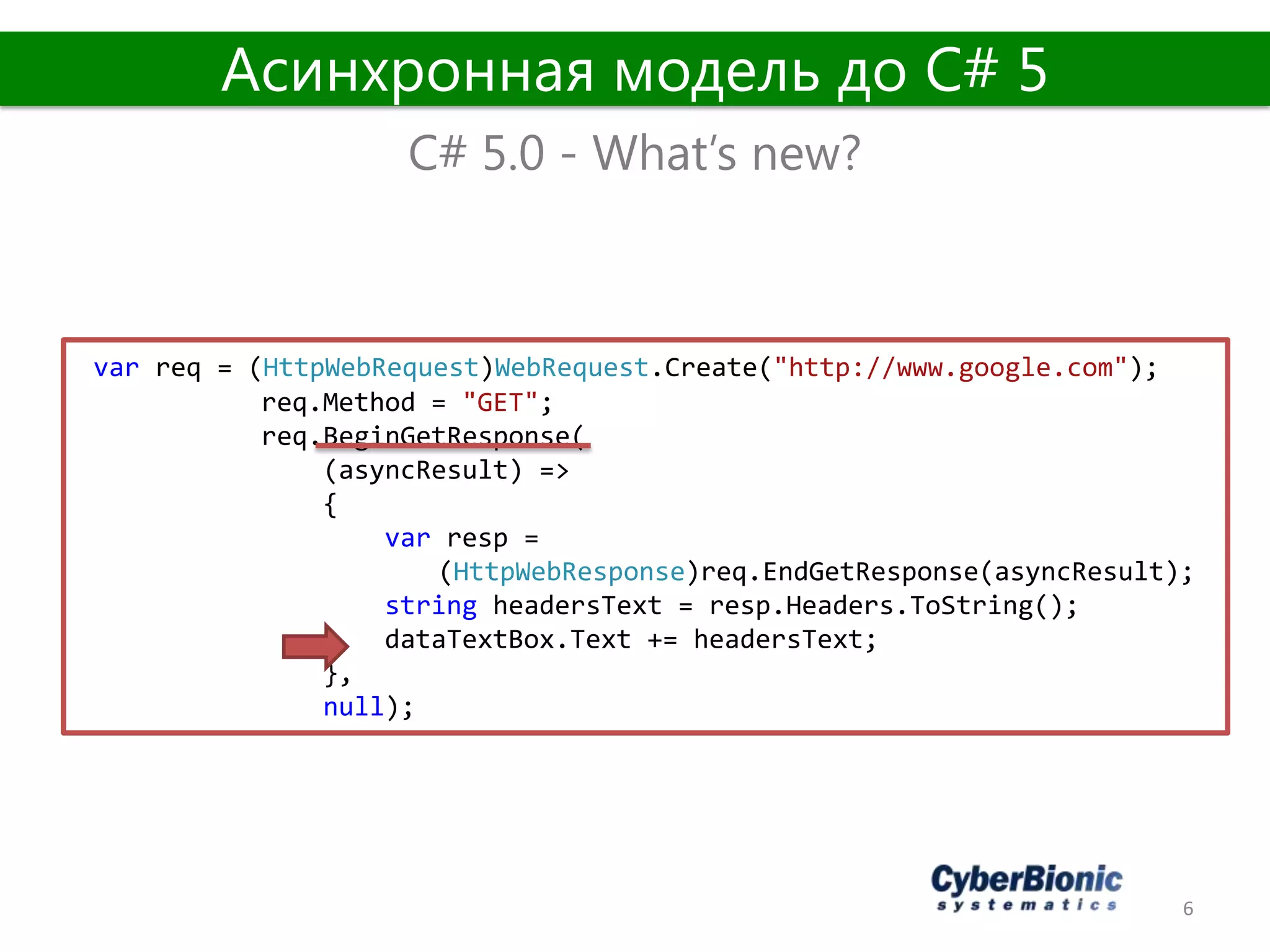6
C# 5.0 - What’s new?
Асинхронная модель до C# 5
var req = (HttpWebRequest)WebRequest.Create("http://www.google.com");
req.Method = "GET";
req.BeginGetResponse(
(asyncResult) =>
{
var resp =
(HttpWebResponse)req.EndGetResponse(asyncResult);
string headersText = resp.Headers.ToString();
dataTextBox.Text += headersText;
},
null);
 