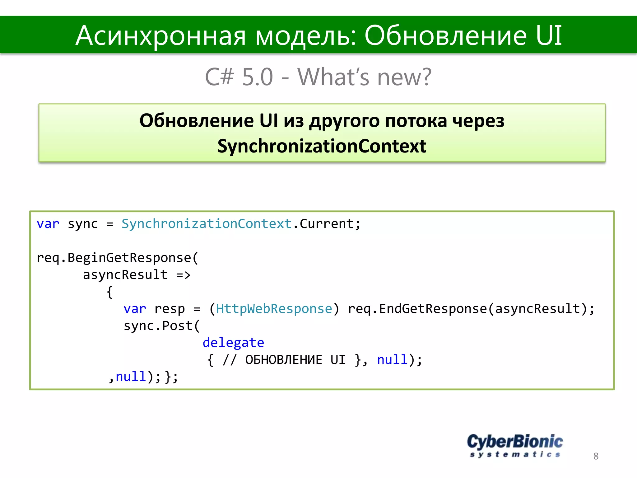 8
C# 5.0 - What’s new?
Асинхронная модель: Обновление UI
Обновление UI из другого потока через
SynchronizationContext
var sync = SynchronizationContext.Current;
req.BeginGetResponse(
asyncResult =>
{
var resp = (HttpWebResponse) req.EndGetResponse(asyncResult);
sync.Post(
delegate
{ // ОБНОВЛЕНИЕ UI }, null);
,null);};
 