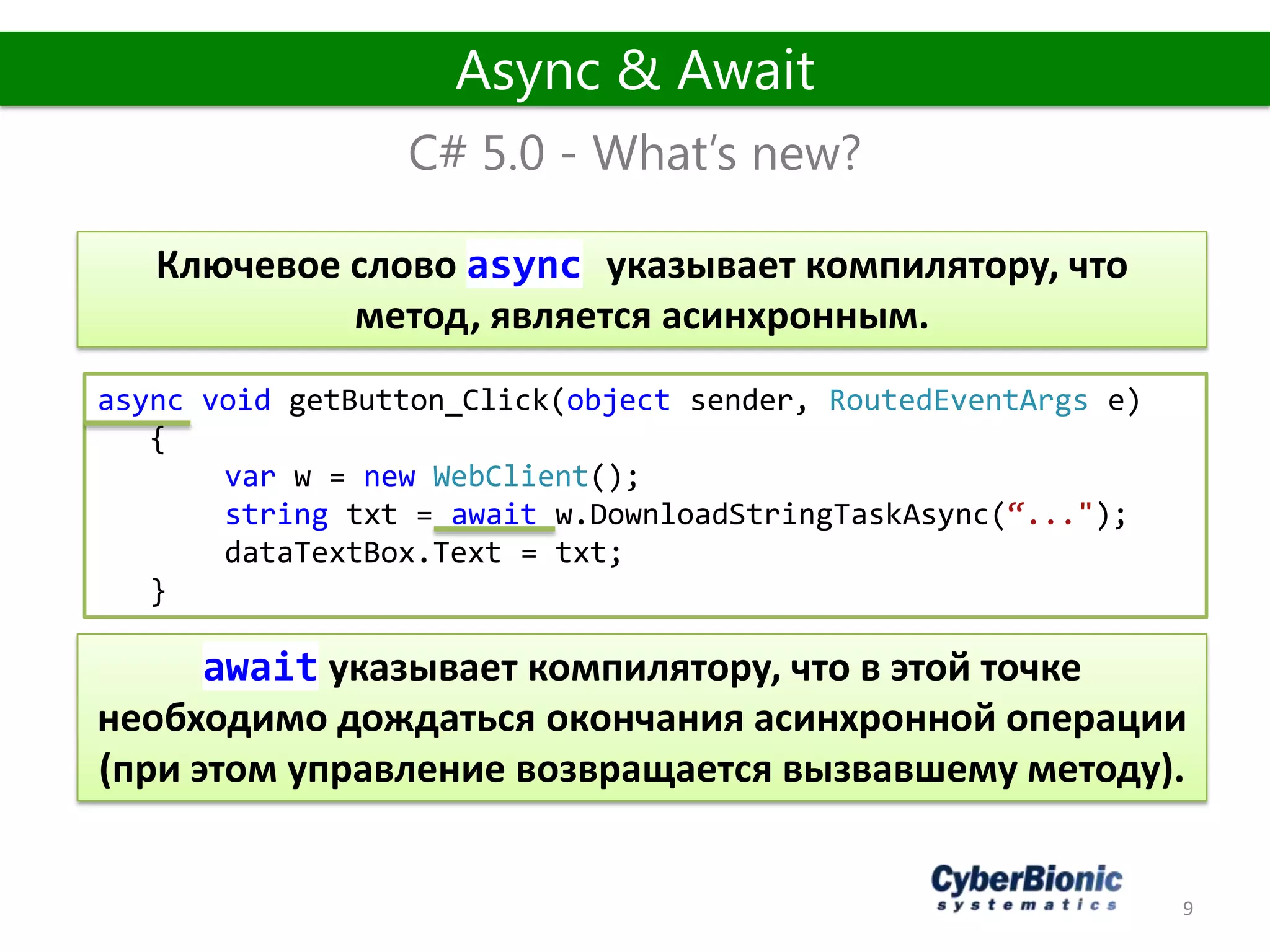 9
C# 5.0 - What’s new?
Async & Await
async void getButton_Click(object sender, RoutedEventArgs e)
{
var w = new WebClient();
string txt = await w.DownloadStringTaskAsync(“...");
dataTextBox.Text = txt;
}
Ключевое слово async указывает компилятору, что
метод, является асинхронным.
await указывает компилятору, что в этой точке
необходимо дождаться окончания асинхронной операции
(при этом управление возвращается вызвавшему методу).
 
