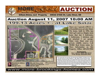 Gillam-Stime, LLC Property 45632 216th St. Lake Sinai, SD 
Auction August 11, 2007 10:00 AM 
Darrick Wika 
Broker 
605.691.7273 
Blair Collins 
Associate Broker 
605.651.3944 
NOTE: Auctioneers and Realtors 
are the agents of the seller in this 
transaction. 
There are 3 parcels (199.13 /-) 
of beautiful acres at Lake Sinai. 
The home, built in 1994, has 
3464 sq/ft and is a Duplex style 
home that has 4 bedrooms, 
3 bathrooms, 2 kitchens and 
an attached 2 car garage. 
Make Lake Sinai your own 
private wildlife reserve. Call 
MORE Real Estate today for 
More Information on this 
Property. Office: 605-692-9504 
Auctioneers 
Don Larson (605) 695-4210 
Chip Wosje (605)480-2847 
10% Earnest money due on the day of the sale and is non-refundable. The closing is set for 30 
days after the sale on or before September 11 , 2007. Balance of the sale is due on or before 
closing date. Title insurance policy is to be split 50%/50% between buyer and seller. Announce 
- ments made on the day of the sale take precedence over all prior advertisement. Brokers have 
to register clients 48 hours before date of the auction. For development consideration buyers are 
responsible for checking with county and other local building and zoning jurisdictions. There is 
a required 300 foot setback for natural resource areas near water. Sold subject to conformation 
of the owners. 
For more information on this Property and Legal Descriptions, visit us online at: 
www.more-brookings-homes.com 
