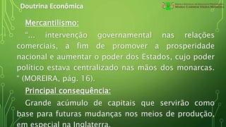 Doutrina Econômica
Mercantilismo:
“... intervenção governamental nas relações
comerciais, a fim de promover a prosperidade
nacional e aumentar o poder dos Estados, cujo poder
político estava centralizado nas mãos dos monarcas.
“ (MOREIRA, pág. 16).
Principal consequência:
Grande acúmulo de capitais que servirão como
base para futuras mudanças nos meios de produção,
 