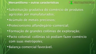Mercantilismo – outras características
•Substituição gradativa do comércio de produtos
agrícolas por manufaturados;
•Acúmulo de metais preciosos;
•Protecionismo alfandegário-comercial;
•Formação de grandes colônias de exploração;
•Pacto colonial: colônias só podiam fazer comércio
com suas metrópoles;
•Balança comercial favorável.
 
