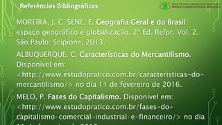 Referências Bibliográficas
MOREIRA, J. C. SENE, E. Geografia Geral e do Brasil:
espaço geográfico e globalização. 2ª Ed. Refor. Vol. 2.
São Paulo: Scipione, 2013.
ALBUQUERQUE, C. Características do Mercantilismo.
Disponível em:
<http://www.estudopratico.com.br/caracteristicas-do-
mercantilismo/> no dia 11 de fevereiro de 2016.
MELO, P. Fases do Capitalismo. Disponível em:
<http://www.estudopratico.com.br/fases-do-
capitalismo-comercial-industrial-e-financeiro/> no dia
 