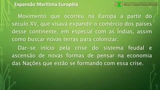 Expansão Marítima Européia
Movimento que ocorreu na Europa a partir do
século XV, que visava expandir o comércio dos países
desse continente, em especial com as Índias, assim
como buscar novas terras para colonizar.
Dar-se início pela crise do sistema feudal e
ascensão de novas formas de pensar na economia
das Nações que estão se formando com essa crise.
 