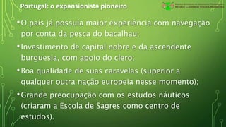 Portugal: o expansionista pioneiro
•O país já possuía maior experiência com navegação
por conta da pesca do bacalhau;
•Investimento de capital nobre e da ascendente
burguesia, com apoio do clero;
•Boa qualidade de suas caravelas (superior a
qualquer outra nação europeia nesse momento);
•Grande preocupação com os estudos náuticos
(criaram a Escola de Sagres como centro de
estudos).
 