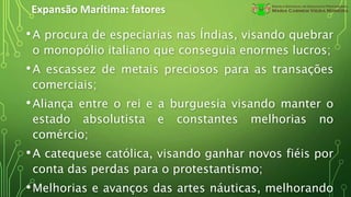 Expansão Marítima: fatores
•A procura de especiarias nas Índias, visando quebrar
o monopólio italiano que conseguia enormes lucros;
•A escassez de metais preciosos para as transações
comerciais;
•Aliança entre o rei e a burguesia visando manter o
estado absolutista e constantes melhorias no
comércio;
•A catequese católica, visando ganhar novos fiéis por
conta das perdas para o protestantismo;
•Melhorias e avanços das artes náuticas, melhorando
 