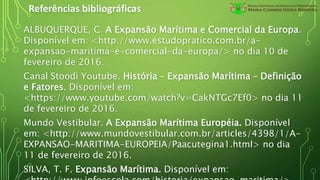 Referências bibliográficas
ALBUQUERQUE, C. A Expansão Marítima e Comercial da Europa.
Disponível em: <http://www.estudopratico.com.br/a-
expansao-maritima-e-comercial-da-europa/> no dia 10 de
fevereiro de 2016.
Canal Stoodi Youtube. História – Expansão Marítima – Definição
e Fatores. Disponível em:
<https://www.youtube.com/watch?v=CakNTGc7Ef0> no dia 11
de fevereiro de 2016.
Mundo Vestibular. A Expansão Marítima Européia. Disponível
em: <http://www.mundovestibular.com.br/articles/4398/1/A-
EXPANSAO-MARITIMA-EUROPEIA/Paacutegina1.html> no dia
11 de fevereiro de 2016.
SILVA, T. F. Expansão Marítima. Disponível em:
 