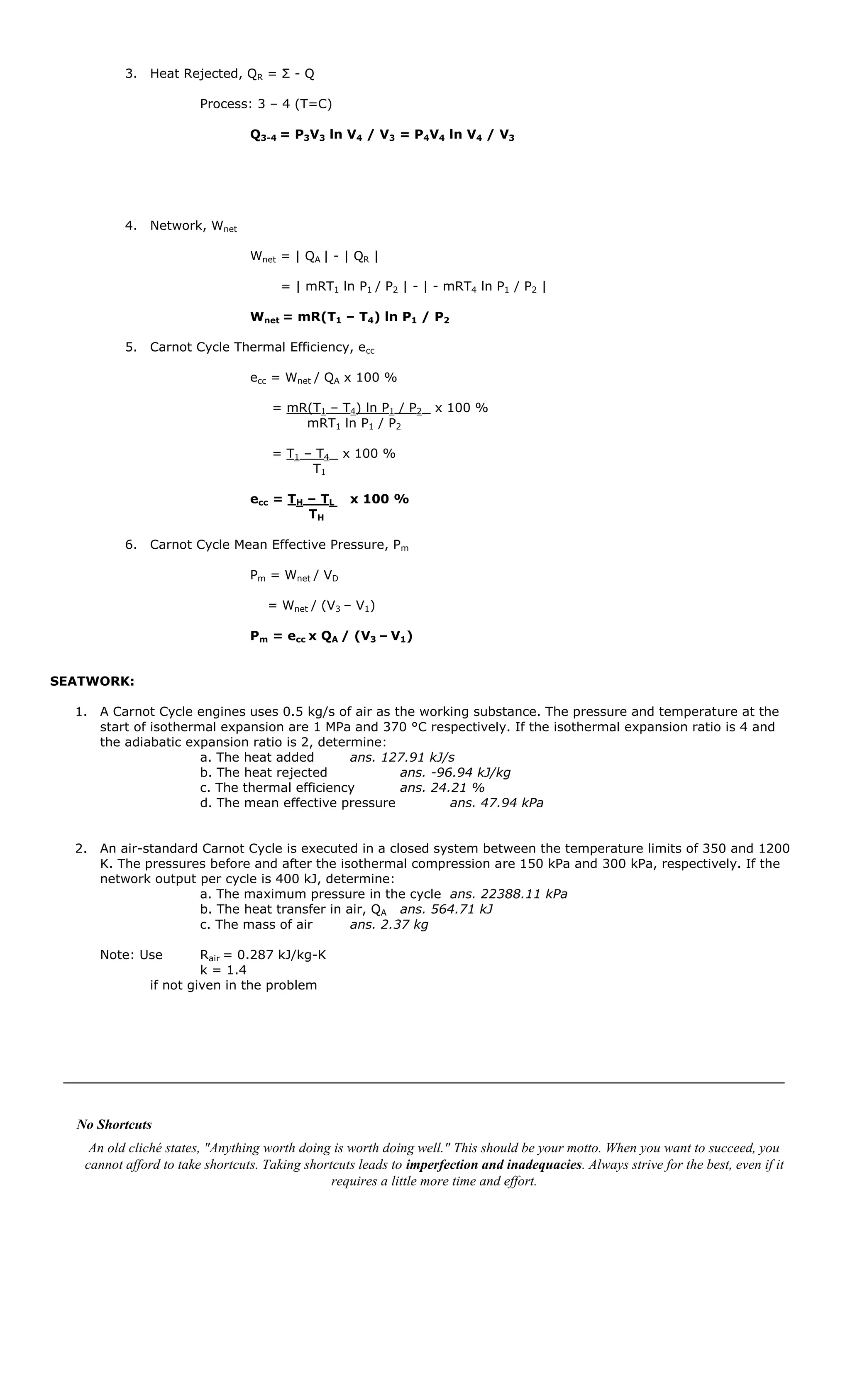 3. Heat Rejected, QR = Σ - Q

                        Process: 3 – 4 (T=C)

                                 Q3-4 = P3V3 ln V4 / V3 = P4V4 ln V4 / V3




          4. Network, Wnet

                                 Wnet = | QA | - | QR |

                                      = | mRT1 ln P1 / P2 | - | - mRT4 ln P1 / P2 |

                                 Wnet = mR(T1 – T4) ln P1 / P2

          5. Carnot Cycle Thermal Efficiency, ecc

                                 ecc = Wnet / QA x 100 %

                                     = mR(T1 – T4) ln P1 / P2      x 100 %
                                         mRT1 ln P1 / P2

                                     = T1 – T4    x 100 %
                                           T1

                                 ecc = TH – TL     x 100 %
                                          TH

          6. Carnot Cycle Mean Effective Pressure, Pm

                                 Pm = Wnet / VD

                                    = Wnet / (V3 – V1)

                                 Pm = ecc x QA / (V3 – V1)


SEATWORK:

  1. A Carnot Cycle engines uses 0.5 kg/s of air as the working substance. The pressure and temperature at the
     start of isothermal expansion are 1 MPa and 370 °C respectively. If the isothermal expansion ratio is 4 and
     the adiabatic expansion ratio is 2, determine:
                      a. The heat added       ans. 127.91 kJ/s
                      b. The heat rejected           ans. -96.94 kJ/kg
                      c. The thermal efficiency      ans. 24.21 %
                      d. The mean effective pressure         ans. 47.94 kPa


  2. An air-standard Carnot Cycle is executed in a closed system between the temperature limits of 350 and 1200
     K. The pressures before and after the isothermal compression are 150 kPa and 300 kPa, respectively. If the
     network output per cycle is 400 kJ, determine:
                    a. The maximum pressure in the cycle ans. 22388.11 kPa
                    b. The heat transfer in air, QA ans. 564.71 kJ
                    c. The mass of air       ans. 2.37 kg

     Note: Use         Rair = 0.287 kJ/kg-K
                       k = 1.4
              if not given in the problem




  No Shortcuts
    An old cliché states, "Anything worth doing is worth doing well." This should be your motto. When you want to succeed, you
   cannot afford to take shortcuts. Taking shortcuts leads to imperfection and inadequacies. Always strive for the best, even if it
                                                requires a little more time and effort.
 